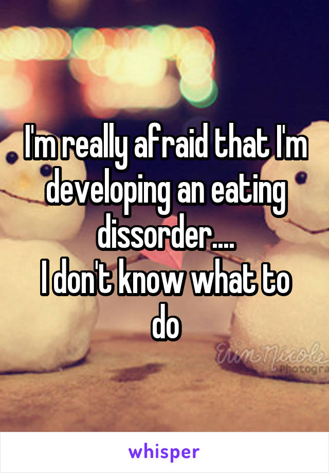 I'm really afraid that I'm developing an eating dissorder....
I don't know what to do