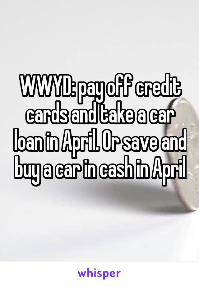 WWYD: pay off credit cards and take a car loan in April. Or save and buy a car in cash in April 