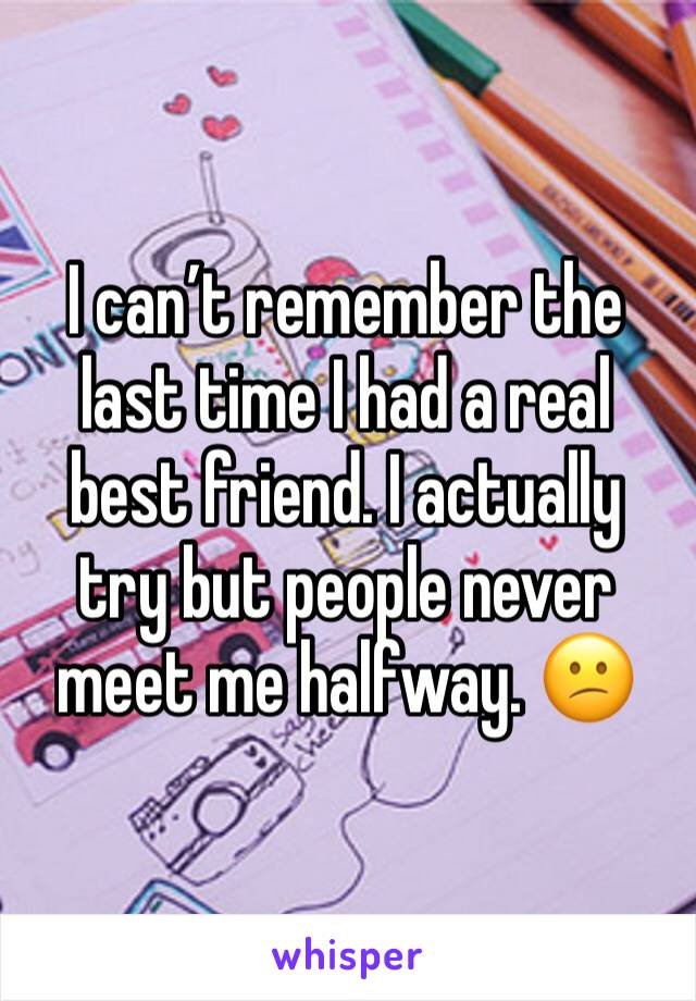 I can’t remember the last time I had a real best friend. I actually try but people never meet me halfway. 😕