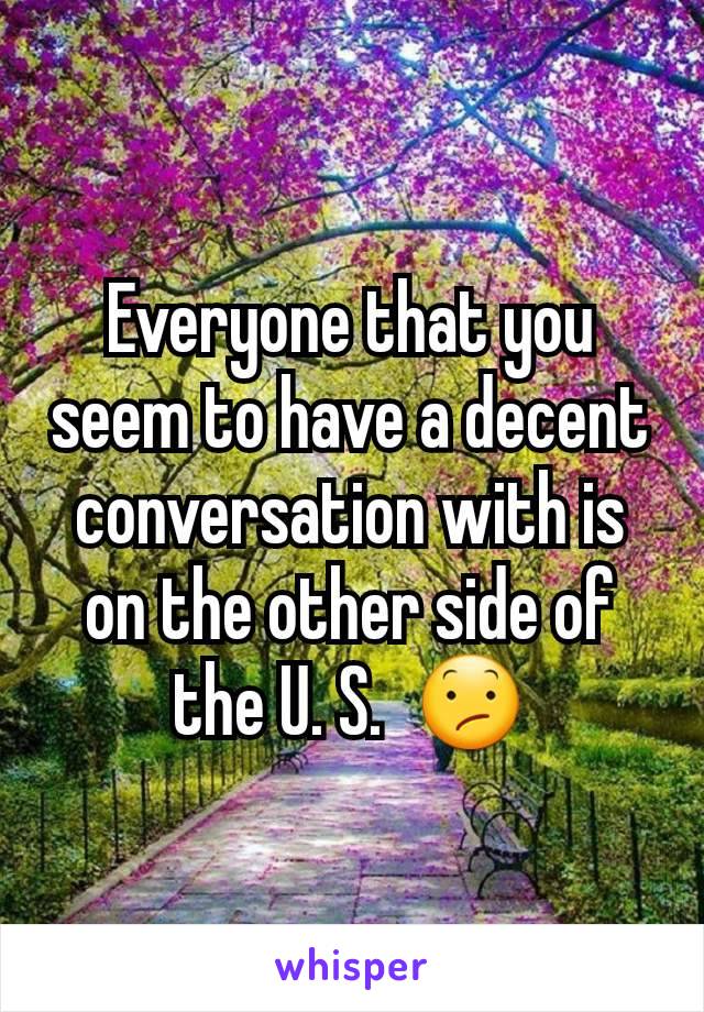 Everyone that you seem to have a decent conversation with is on the other side of the U. S.  😕