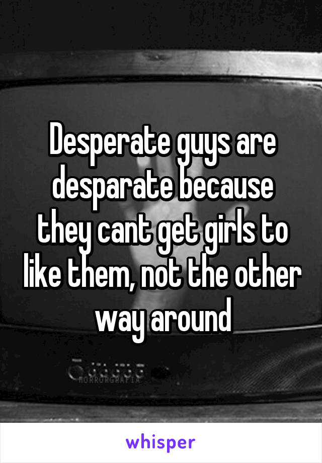 Desperate guys are desparate because they cant get girls to like them, not the other way around