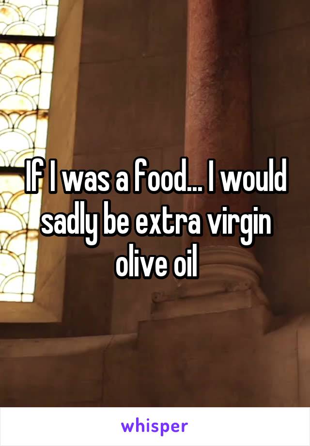 If I was a food... I would sadly be extra virgin olive oil