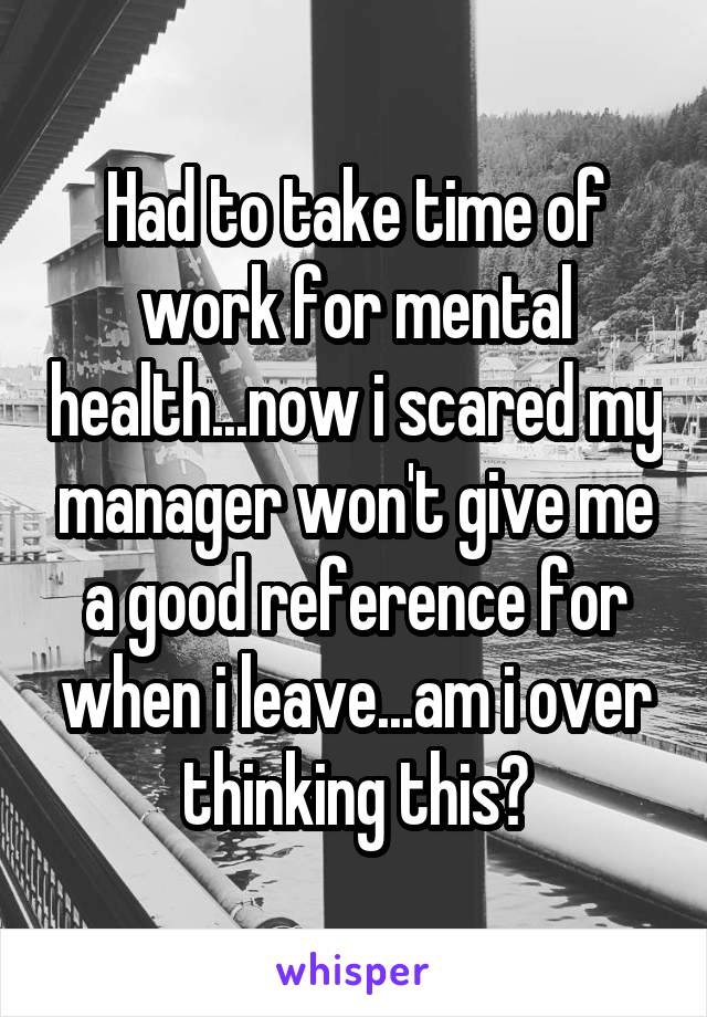 Had to take time of work for mental health...now i scared my manager won't give me a good reference for when i leave...am i over thinking this?