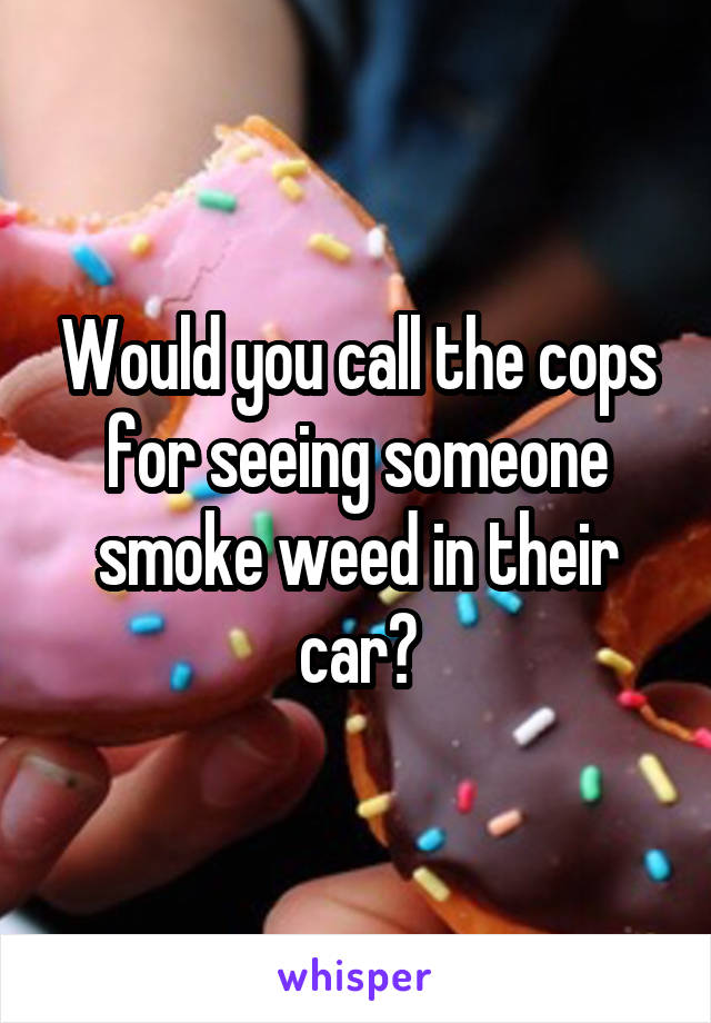 Would you call the cops for seeing someone smoke weed in their car?