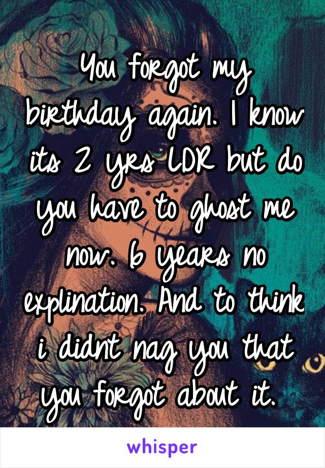 You forgot my birthday again. I know its 2 yrs LDR but do you have to ghost me now. 6 years no explination. And to think i didnt nag you that you forgot about it. 