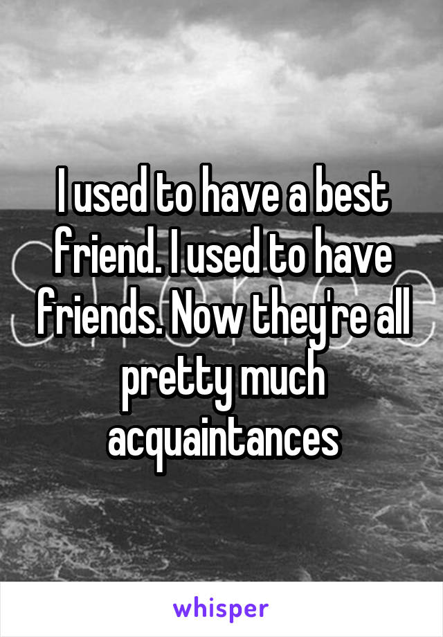 I used to have a best friend. I used to have friends. Now they're all pretty much acquaintances