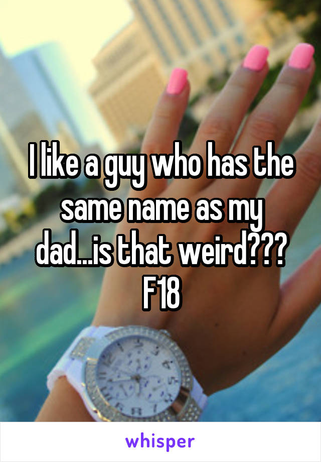 I like a guy who has the same name as my dad...is that weird???
F18