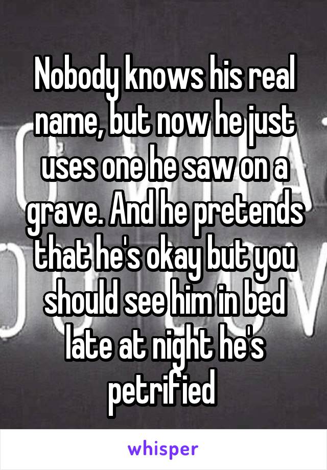 Nobody knows his real name, but now he just uses one he saw on a grave. And he pretends that he's okay but you should see him in bed late at night he's petrified 