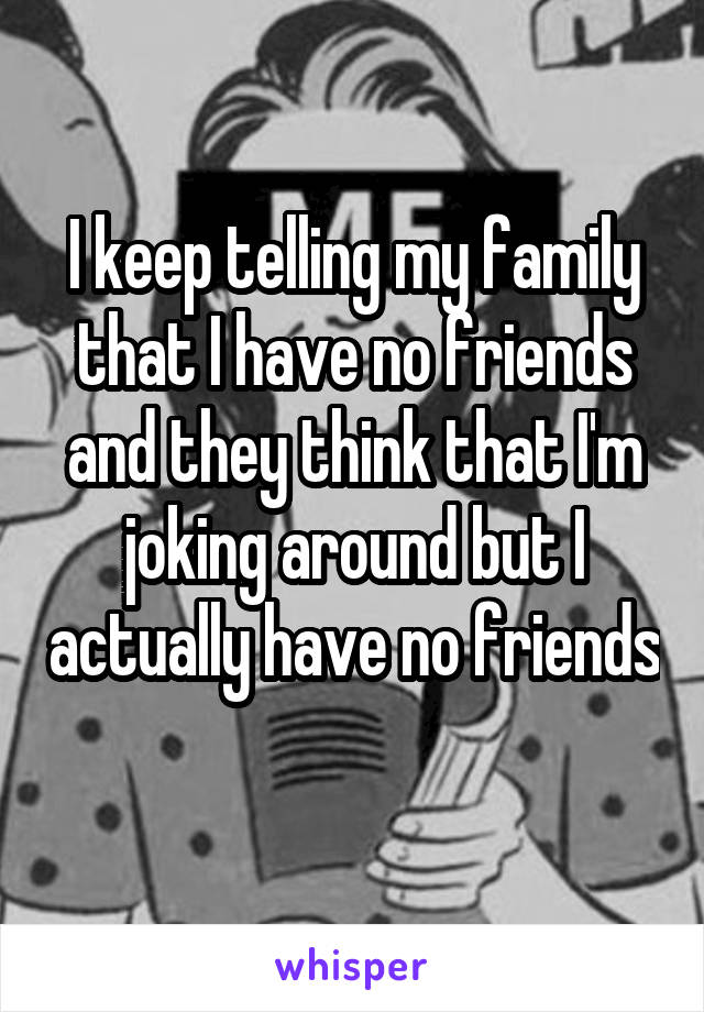 I keep telling my family that I have no friends and they think that I'm joking around but I actually have no friends 