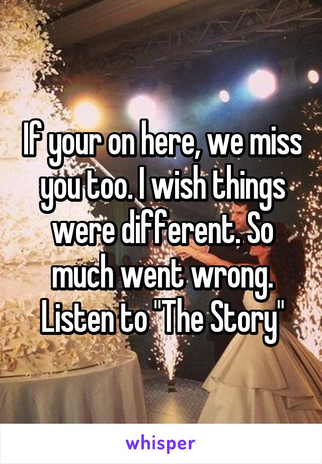 If your on here, we miss you too. I wish things were different. So much went wrong. Listen to "The Story"