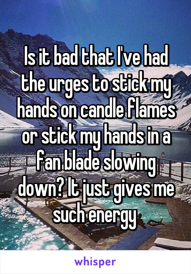 Is it bad that I've had the urges to stick my hands on candle flames or stick my hands in a fan blade slowing down? It just gives me such energy 