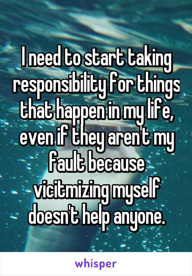 I need to start taking responsibility for things that happen in my life, even if they aren't my fault because vicitmizing myself doesn't help anyone.