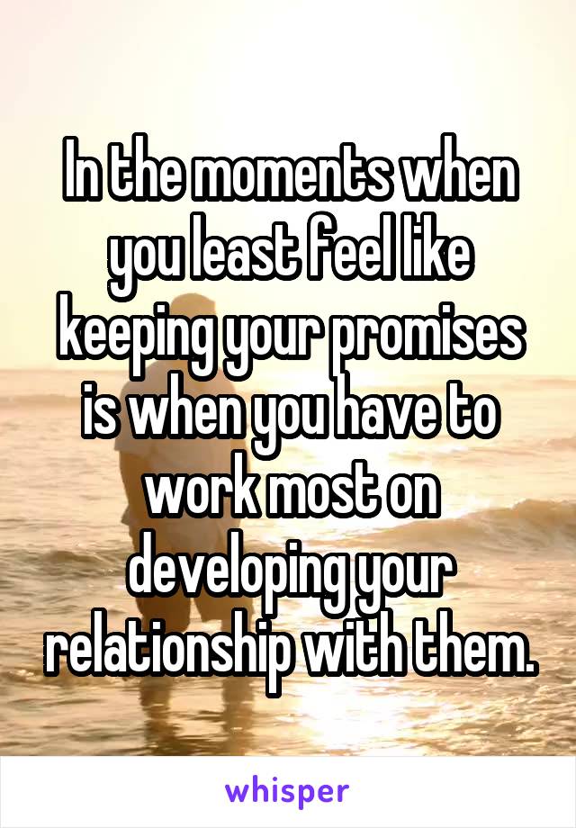 In the moments when you least feel like keeping your promises is when you have to work most on developing your relationship with them.