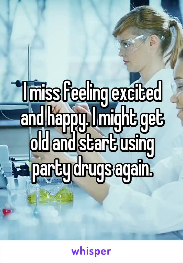 I miss feeling excited and happy. I might get old and start using party drugs again.