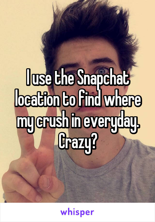 I use the Snapchat location to find where my crush in everyday. Crazy?