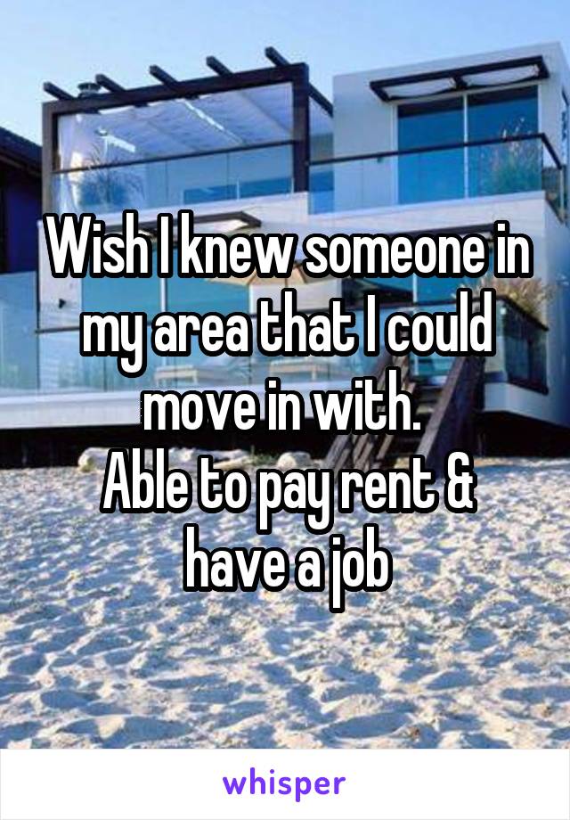 Wish I knew someone in my area that I could move in with. 
Able to pay rent & have a job