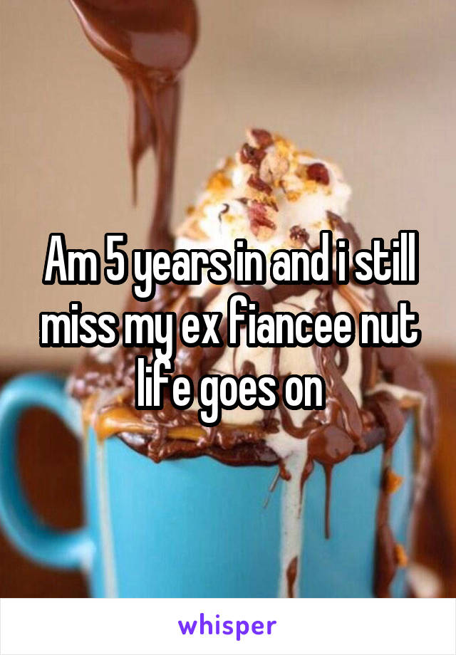 Am 5 years in and i still miss my ex fiancee nut life goes on