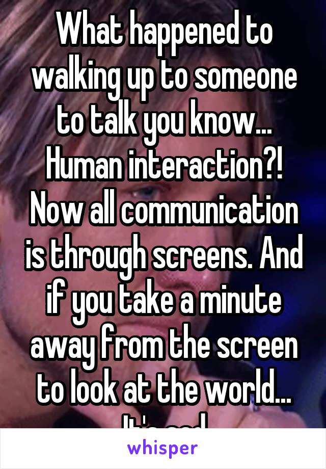 What happened to walking up to someone to talk you know... Human interaction?! Now all communication is through screens. And if you take a minute away from the screen to look at the world... It's sad