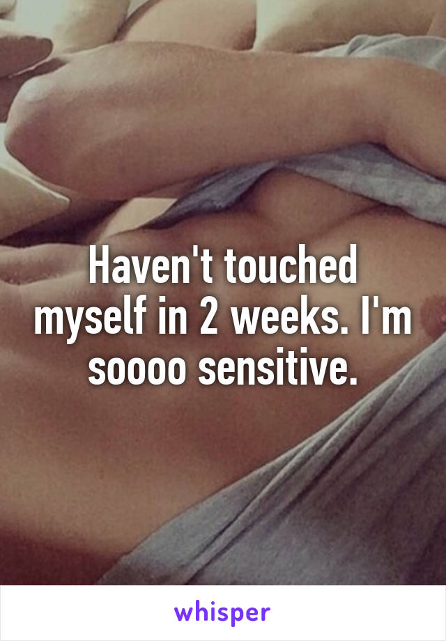 Haven't touched myself in 2 weeks. I'm soooo sensitive.