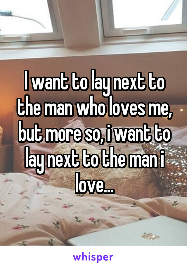 I want to lay next to the man who loves me, but more so, i want to lay next to the man i love...