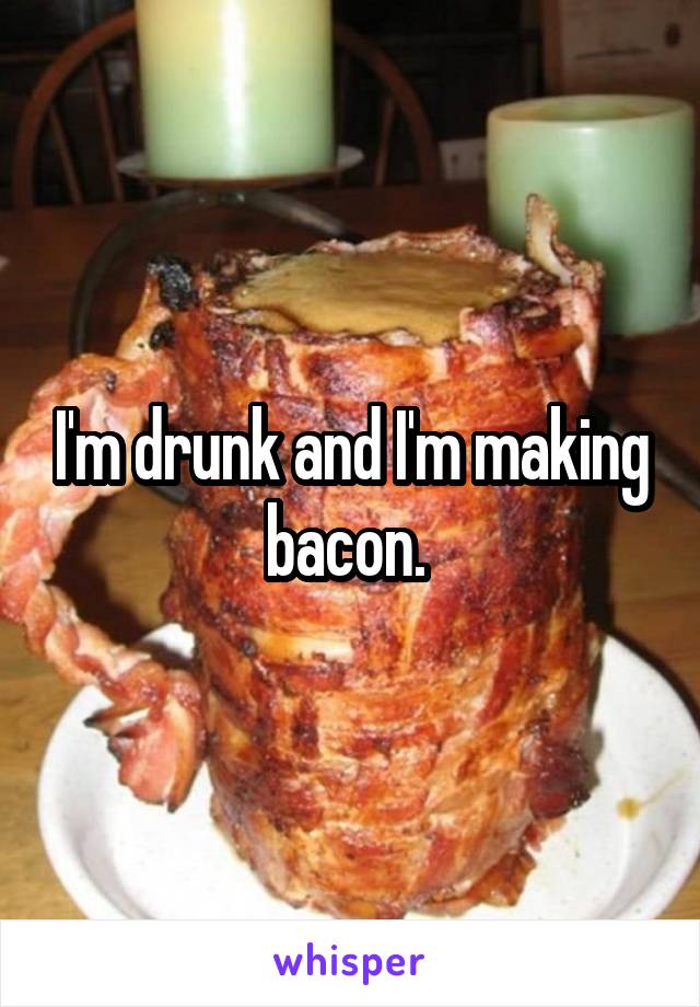 I'm drunk and I'm making bacon. 