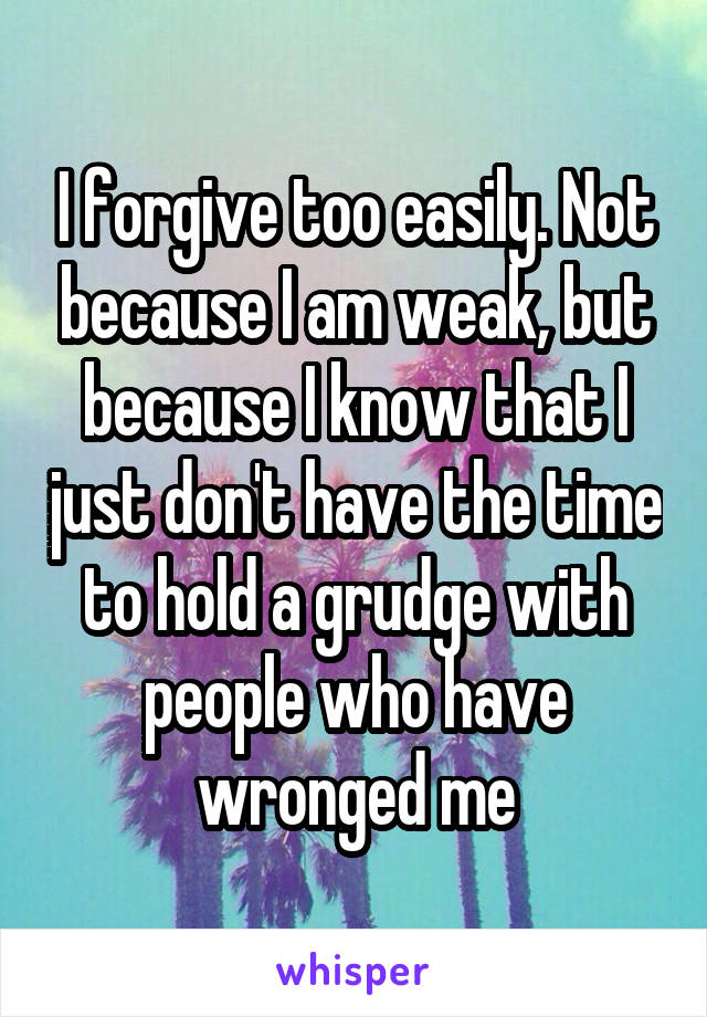 I forgive too easily. Not because I am weak, but because I know that I just don't have the time to hold a grudge with people who have wronged me