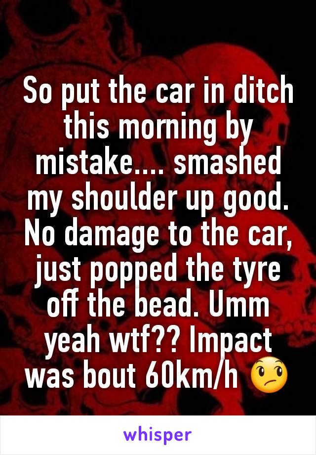 So put the car in ditch this morning by mistake.... smashed my shoulder up good. No damage to the car, just popped the tyre off the bead. Umm yeah wtf?? Impact was bout 60km/h 😞