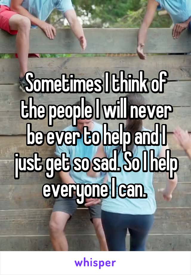 Sometimes I think of the people I will never be ever to help and I just get so sad. So I help everyone I can. 