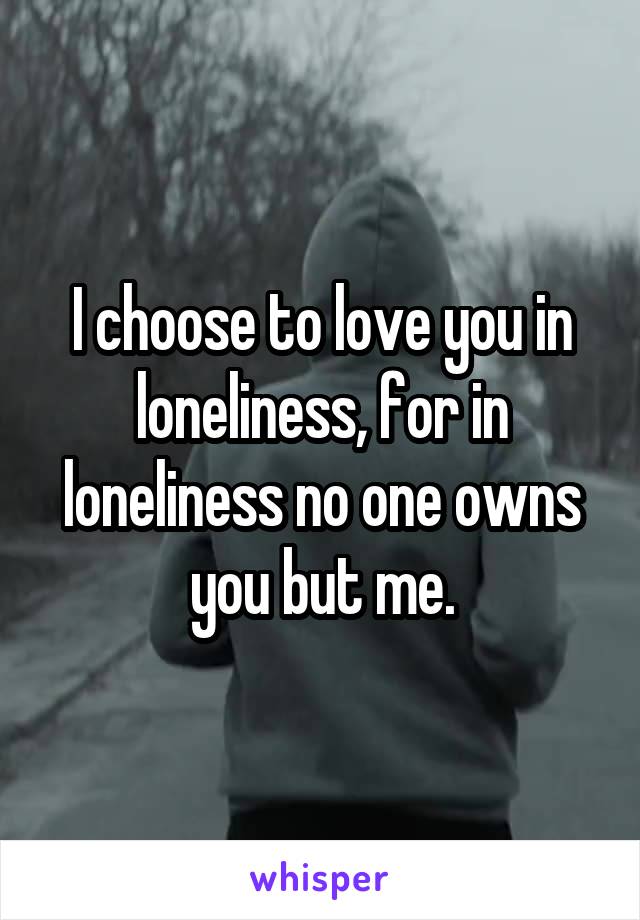 I choose to love you in loneliness, for in loneliness no one owns you but me.