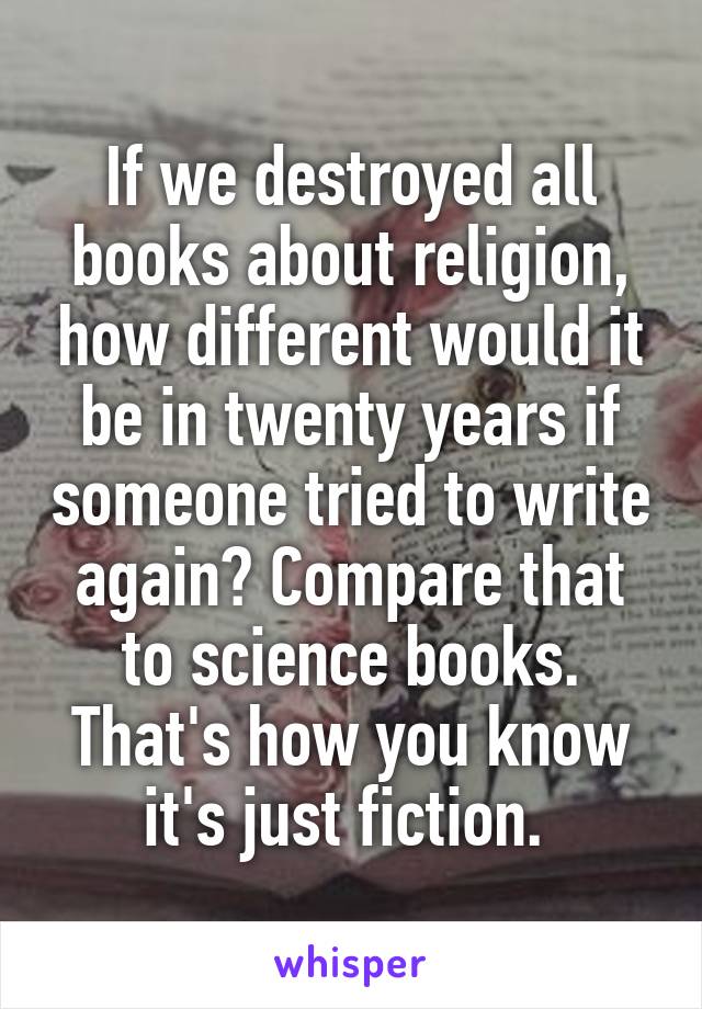 If we destroyed all books about religion, how different would it be in twenty years if someone tried to write again? Compare that to science books. That's how you know it's just fiction. 