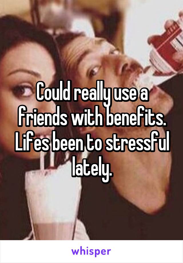 Could really use a friends with benefits. Lifes been to stressful lately.