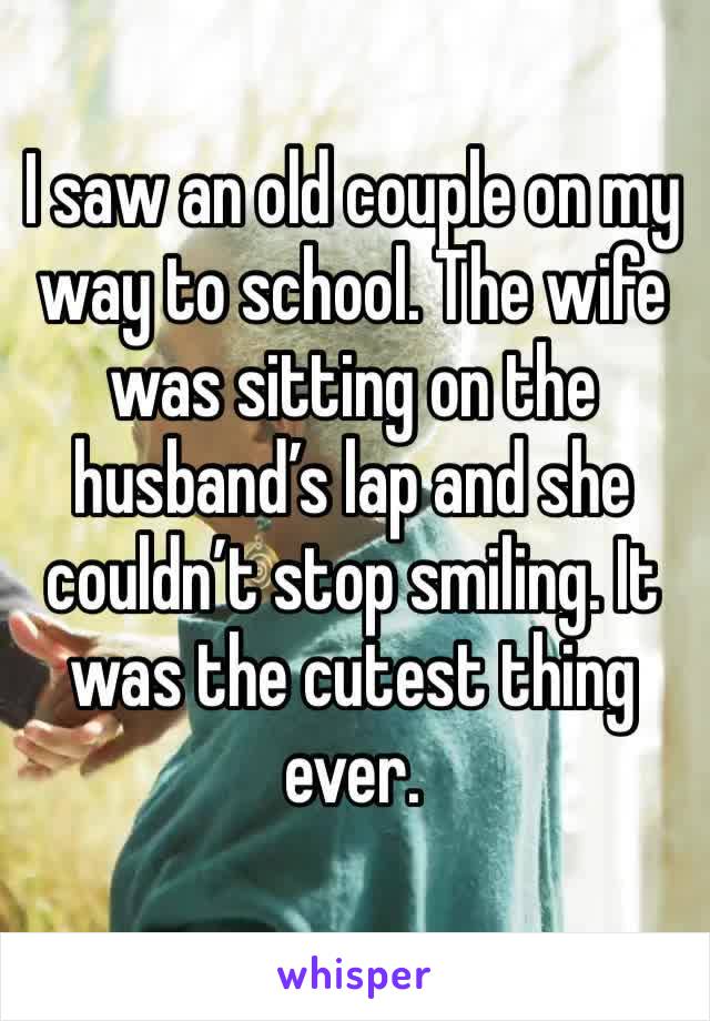 I saw an old couple on my way to school. The wife was sitting on the husband’s lap and she couldn’t stop smiling. It was the cutest thing ever.