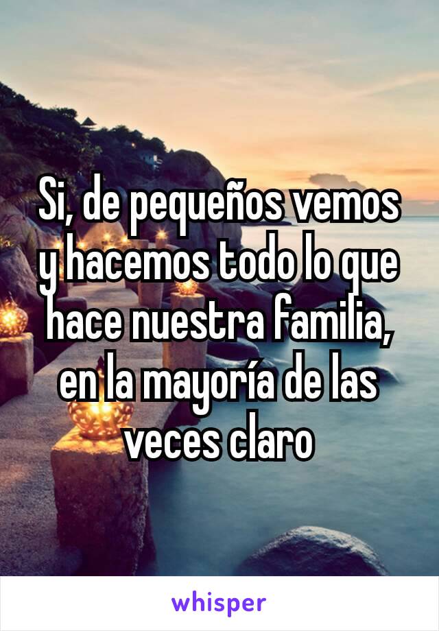 Si, de pequeños vemos y hacemos todo lo que hace nuestra familia, en la mayoría de las veces claro