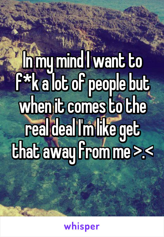 In my mind I want to f*k a lot of people but when it comes to the real deal I'm like get that away from me >.< 