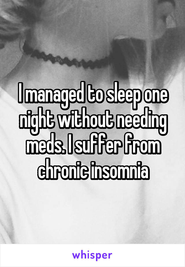 I managed to sleep one night without needing meds. I suffer from chronic insomnia