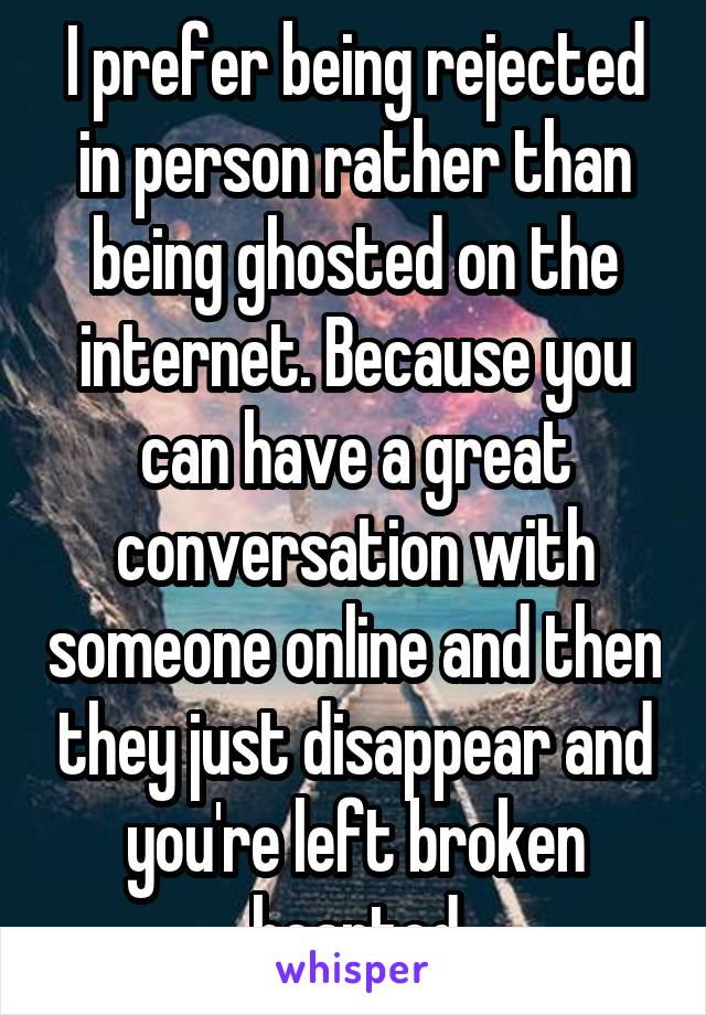 I prefer being rejected in person rather than being ghosted on the internet. Because you can have a great conversation with someone online and then they just disappear and you're left broken hearted