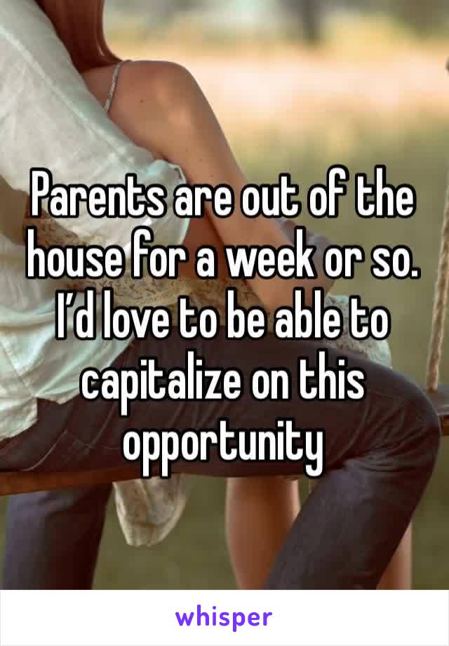 Parents are out of the house for a week or so. I’d love to be able to capitalize on this opportunity 