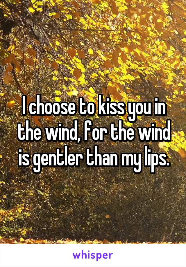 I choose to kiss you in the wind, for the wind is gentler than my lips.