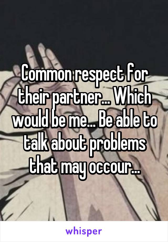 Common respect for their partner... Which would be me... Be able to talk about problems that may occour...