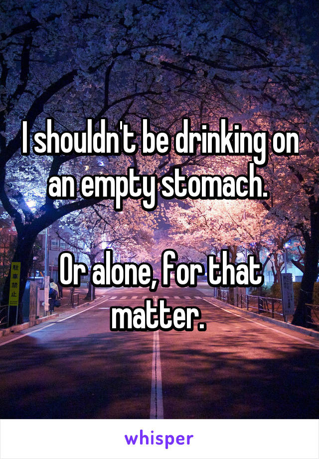 I shouldn't be drinking on an empty stomach. 

Or alone, for that matter. 