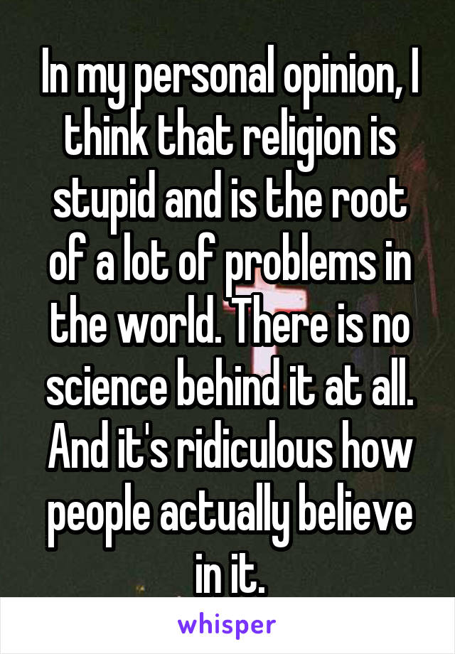 In my personal opinion, I think that religion is stupid and is the root of a lot of problems in the world. There is no science behind it at all. And it's ridiculous how people actually believe in it.