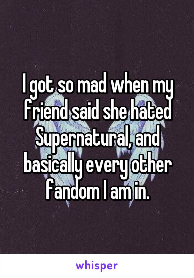 I got so mad when my friend said she hated Supernatural, and basically every other fandom I am in.