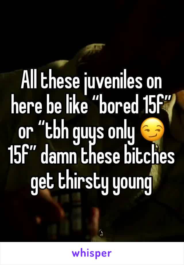 All these juveniles on here be like “bored 15f” or “tbh guys only 😏 15f” damn these bitches get thirsty young