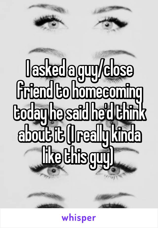 I asked a guy/close friend to homecoming today he said he'd think about it (I really kinda like this guy) 