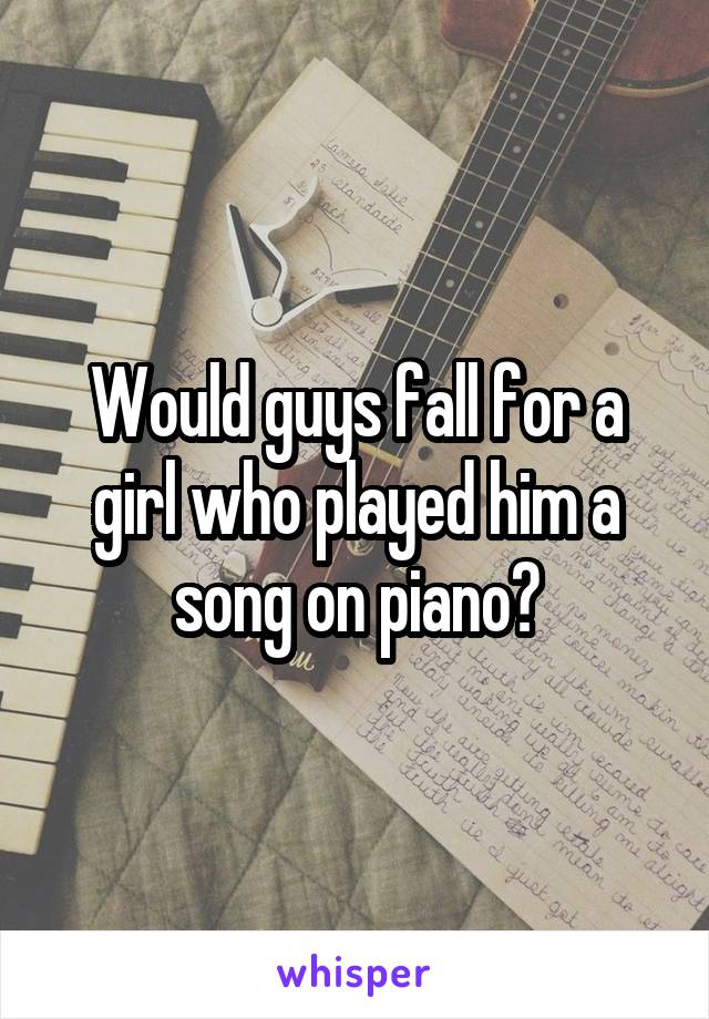 Would guys fall for a girl who played him a song on piano?