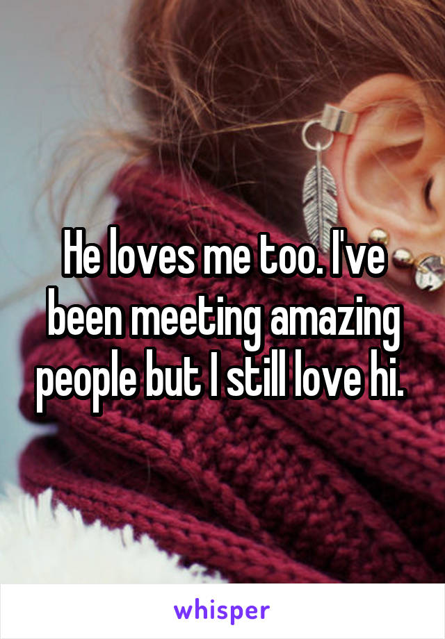 He loves me too. I've been meeting amazing people but I still love hi. 