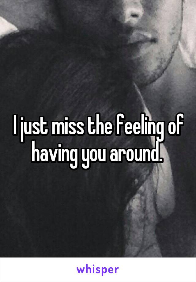 I just miss the feeling of having you around. 