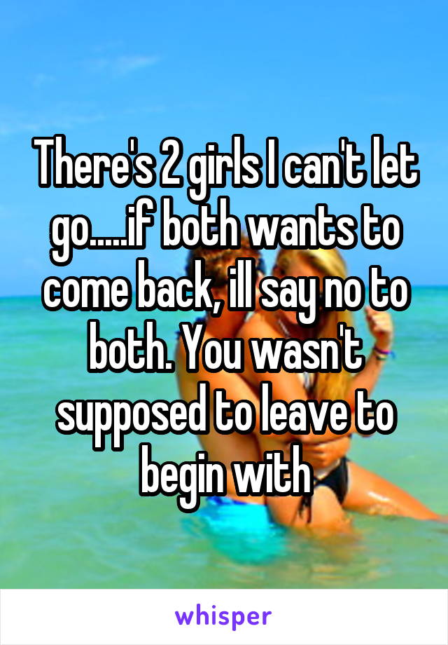 There's 2 girls I can't let go.....if both wants to come back, ill say no to both. You wasn't supposed to leave to begin with