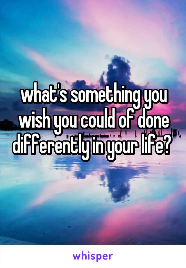 what's something you wish you could of done differently in your life? 
