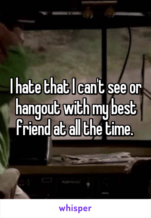 I hate that I can't see or hangout with my best friend at all the time. 